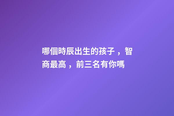 哪個時辰出生的孩子，智商最高，前三名有你嗎